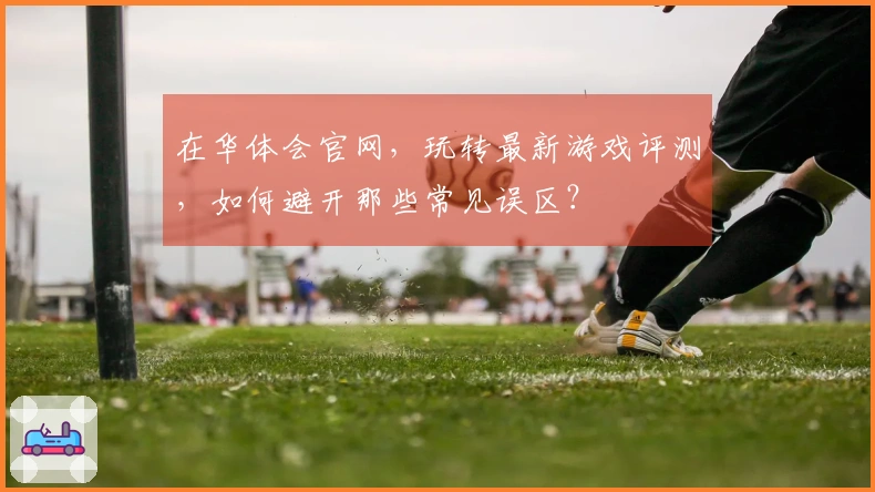 在华体会官网，玩转最新游戏评测，如何避开那些常见误区？
