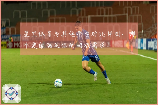 星空体育与其他平台对比评测，哪个更能满足你的游戏需求？