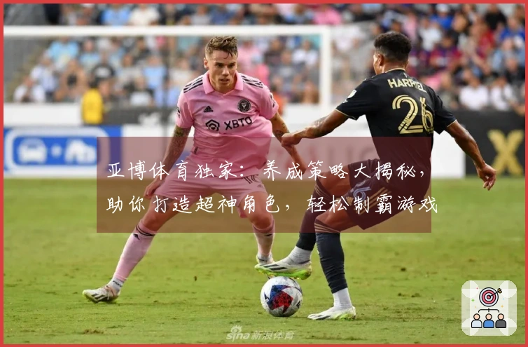 亚博体育独家：养成策略大揭秘，助你打造超神角色，轻松制霸游戏世界！