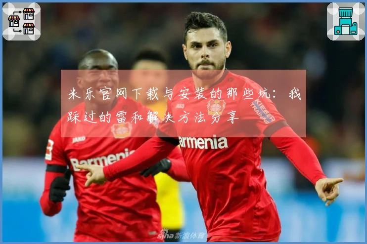 米乐官网下载与安装的那些坑：我踩过的雷和解决方法分享