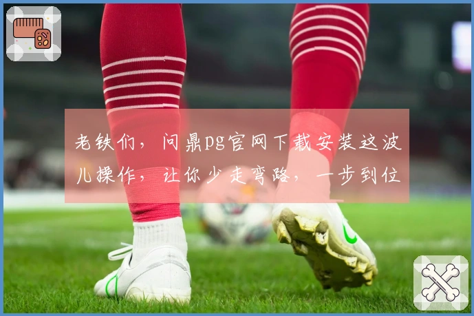 老铁们，问鼎pg官网下载安装这波儿操作，让你少走弯路，一步到位！