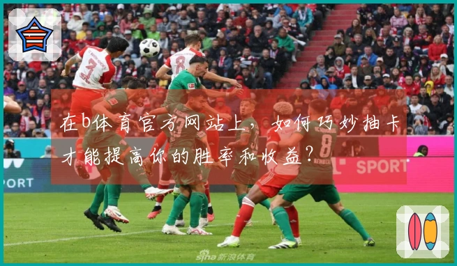 在b体育官方网站上，如何巧妙抽卡才能提高你的胜率和收益？