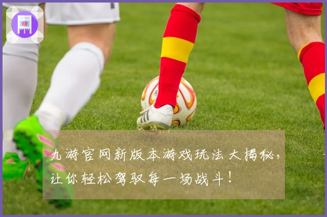 九游官网新版本游戏玩法大揭秘，让你轻松驾驭每一场战斗！